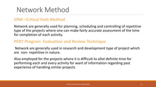 Network Method
CPM –Critical Path Method
Network are generally used for planning, scheduling and controlling of repetitive
type of the projects where one can make fairly accurate assessment of the time
for completion of each activity.
PERT-Program Evaluation and Review Technique
Network are generally used in research and development type of project which
are non- repetitive in nature.
Also employed for the projects where it is difficult to allot definite time for
performing each and every activity for want of information regarding past
experience of handling similar projects
CONTRUCTION PROJECT MANAGEMENT 15
 