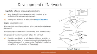 Development of Network
Steps to be followed for developing a network:
a) Note down all the activities which are required to be
performed for completing the project
b) Arrange the activities in their correct logical sequence.
Logical sequence means:
Which activity must be completed before particular activity can
be started?
Which activity can be started concurrently with other activity?
Which activity must immediately follow this activity?
a) Consider possibilities of sub-dividing different activities in
phases or sections to introduce the concept of performing
jobs simultaneously or concurrently. This helps in reducing
overall time of completion of the project.
Network Diagram
CONTRUCTION PROJECT MANAGEMENT 16
 