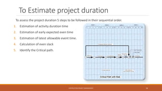 To Estimate project duration
To assess the project duration 5 steps to be followed in their sequential order.
1. Estimation of activity duration time
2. Estimation of early expected even time
3. Estimation of latest allowable event time.
4. Calculation of even slack
5. Identify the Critical path.
CONTRUCTION PROJECT MANAGEMENT 18
 