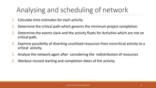 Analysing and scheduling of network
1. Calculate time estimates for each activity
2. Determine the critical path which governs the minimum project completion
3. Determine the events slack and the activity floats for Activities which are not on
critical path.
4. Examine possibility of diverting unutilized resources from noncritical activity to a
critical activity.
5. Analyse the network again after considering the redistribution of resources
6. Workout revised starting and completion dates of the activity.
CONTRUCTION PROJECT MANAGEMENT 22
 