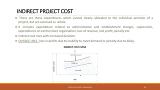 INDIRECT PROJECT COST
❖ These are those expenditures which cannot clearly allocated to the individual activities of a
project, but are assessed as whole.
❖ It includes expenditure related to administrative and establishment charges, supervision,
expenditures on central store organisation, loss of revenue, lost profit, penalty etc.
❖ Indirect cost rises with increased duration.
❖ OUTAGE LOSS : loss in profits due to inability to meet demand or penalty due to delay.
CONTRUCTION PROJECT MANAGEMENT 26
 