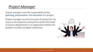 Project Manager
Project managers have the responsibility of the
planning, procurement and execution of a project.
Project managers are the first point of contact for any
issues or discrepancies arising from within the heads
of various departments in an organization before the
problem escalates to higher authorities.
CONTRUCTION PROJECT MANAGEMENT 3
 