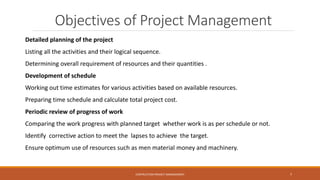 Detailed planning of the project
Listing all the activities and their logical sequence.
Determining overall requirement of resources and their quantities .
Development of schedule
Working out time estimates for various activities based on available resources.
Preparing time schedule and calculate total project cost.
Periodic review of progress of work
Comparing the work progress with planned target whether work is as per schedule or not.
Identify corrective action to meet the lapses to achieve the target.
Ensure optimum use of resources such as men material money and machinery.
Objectives of Project Management
CONTRUCTION PROJECT MANAGEMENT 7
 