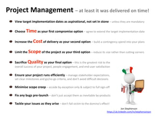 Project Management – at least it was delivered on time!
View target implementation dates as aspirational, not set in stone – unless they are mandatory
Choose Time as your first compromise option – agree to extend the target implementation date
Increase the Costof delivery as your second option – build a contingency spend into your plans
Limit the Scopeof the project as your third option – reduce its size rather than cutting corners
Sacrifice Quality as your final option – this is the greatest risk to the
overall success of your project, people engagement, and end-user satisfaction
Ensure your project runs efficiently – manage stakeholder expectations,
set clear milestones and go/no-go criteria, and don’t avoid difficult decisions
Minimise scope creep – accede by exception only & subject to full sign-off
Fix any bugs pre-launch – don’t just accept them as inevitable by-products
Tackle your issues as they arise – don’t fall victim to the domino’s effect!
Jon Stephenson
https://uk.linkedin.com/in/stephensonjon
 