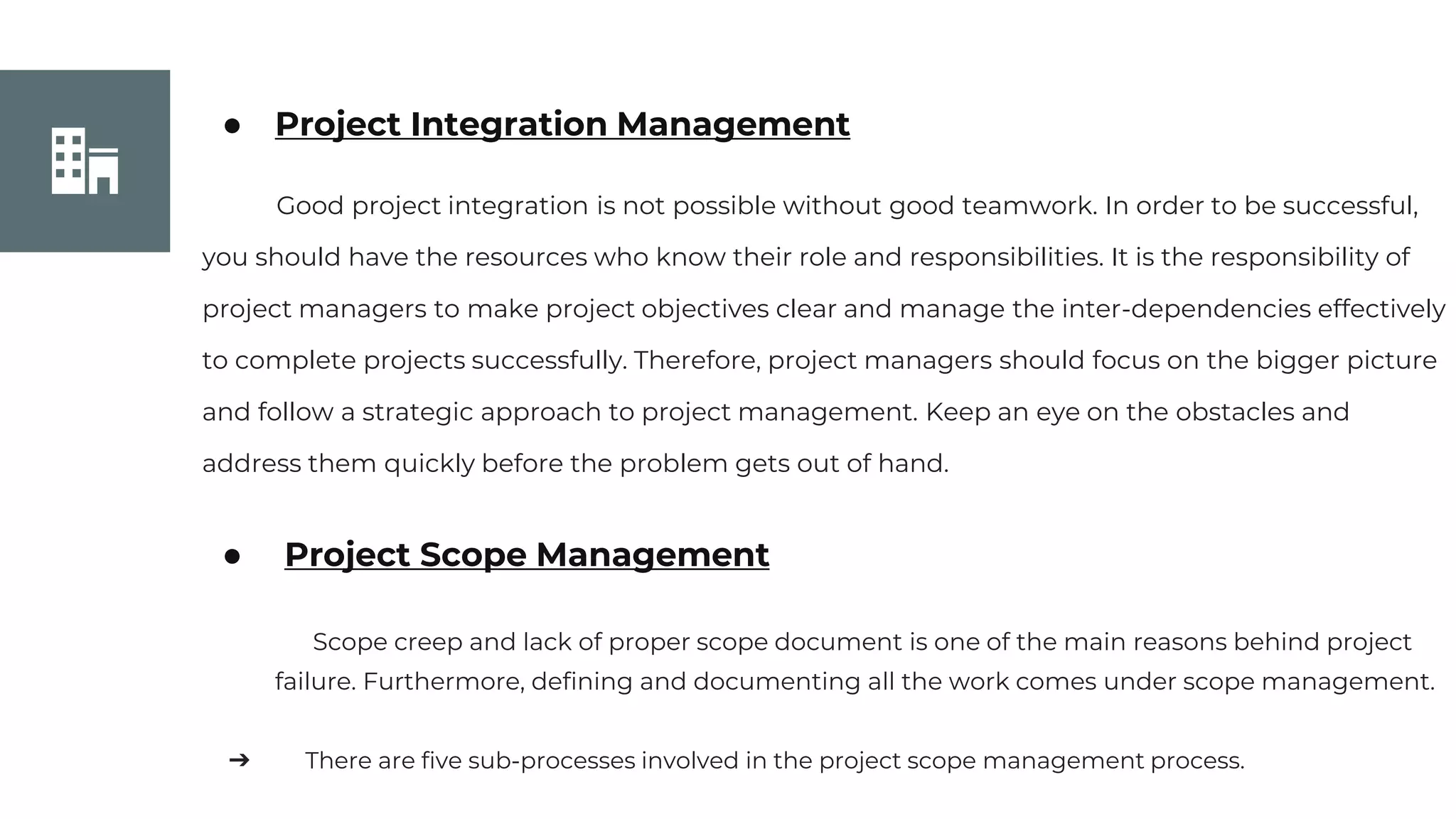 Join Us
● Project Integration Management
Good project integration is not possible without good teamwork. In order to be successful,
you should have the resources who know their role and responsibilities. It is the responsibility of
project managers to make project objectives clear and manage the inter-dependencies effectively
to complete projects successfully. Therefore, project managers should focus on the bigger picture
and follow a strategic approach to project management. Keep an eye on the obstacles and
address them quickly before the problem gets out of hand.
● Project Scope Management
Scope creep and lack of proper scope document is one of the main reasons behind project
failure. Furthermore, defining and documenting all the work comes under scope management.
➔ There are five sub-processes involved in the project scope management process.
 