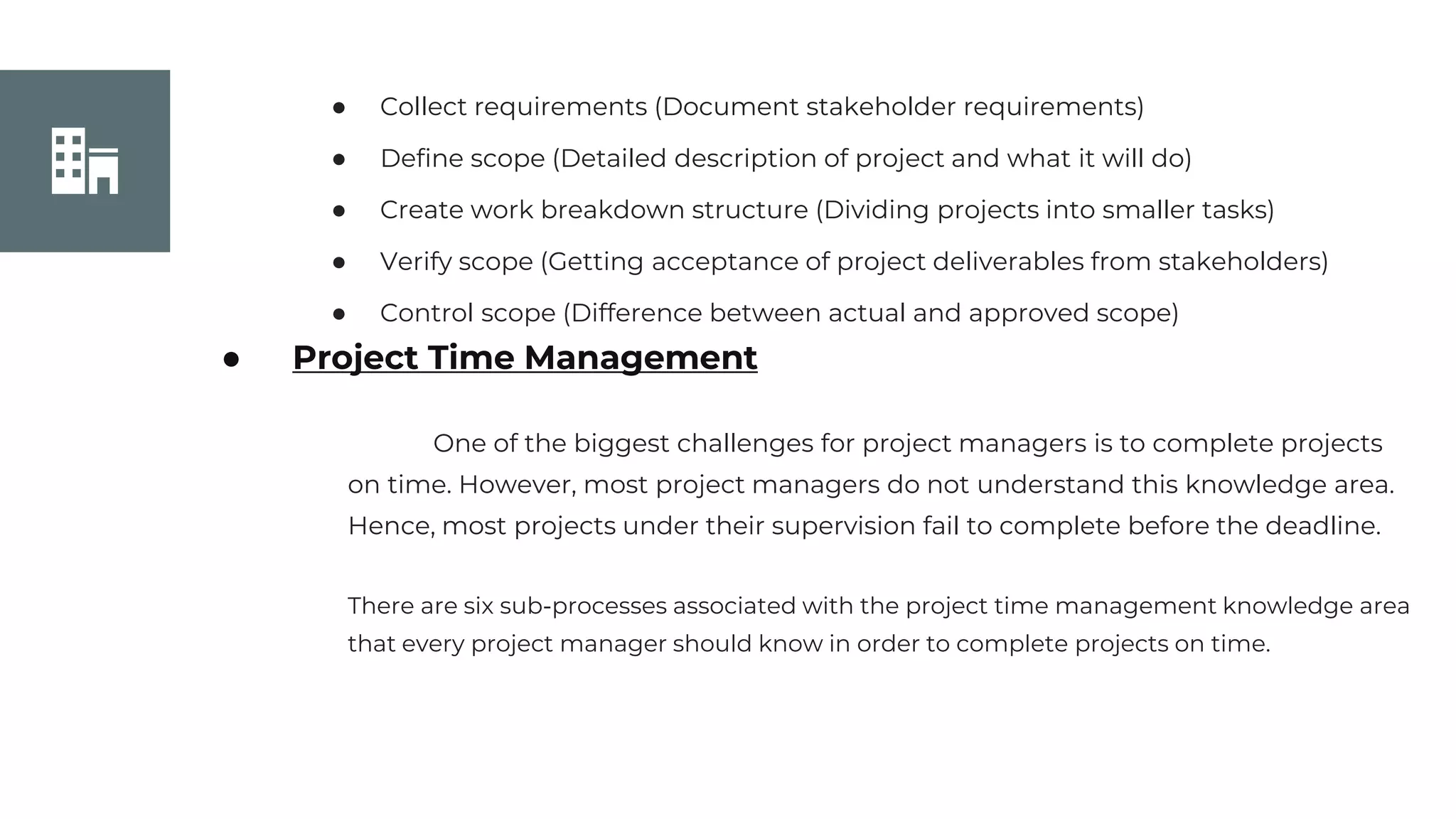 Join Us
● Collect requirements (Document stakeholder requirements)
● Define scope (Detailed description of project and what it will do)
● Create work breakdown structure (Dividing projects into smaller tasks)
● Verify scope (Getting acceptance of project deliverables from stakeholders)
● Control scope (Difference between actual and approved scope)
● Project Time Management
One of the biggest challenges for project managers is to complete projects
on time. However, most project managers do not understand this knowledge area.
Hence, most projects under their supervision fail to complete before the deadline.
There are six sub-processes associated with the project time management knowledge area
that every project manager should know in order to complete projects on time.
 
