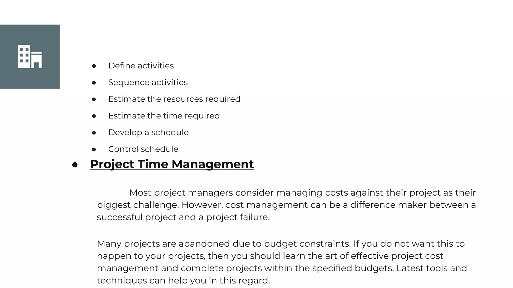 Join Us
● Define activities
● Sequence activities
● Estimate the resources required
● Estimate the time required
● Develop a schedule
● Control schedule
● Project Time Management
Most project managers consider managing costs against their project as their
biggest challenge. However, cost management can be a difference maker between a
successful project and a project failure.
Many projects are abandoned due to budget constraints. If you do not want this to
happen to your projects, then you should learn the art of effective project cost
management and complete projects within the specified budgets. Latest tools and
techniques can help you in this regard.
 