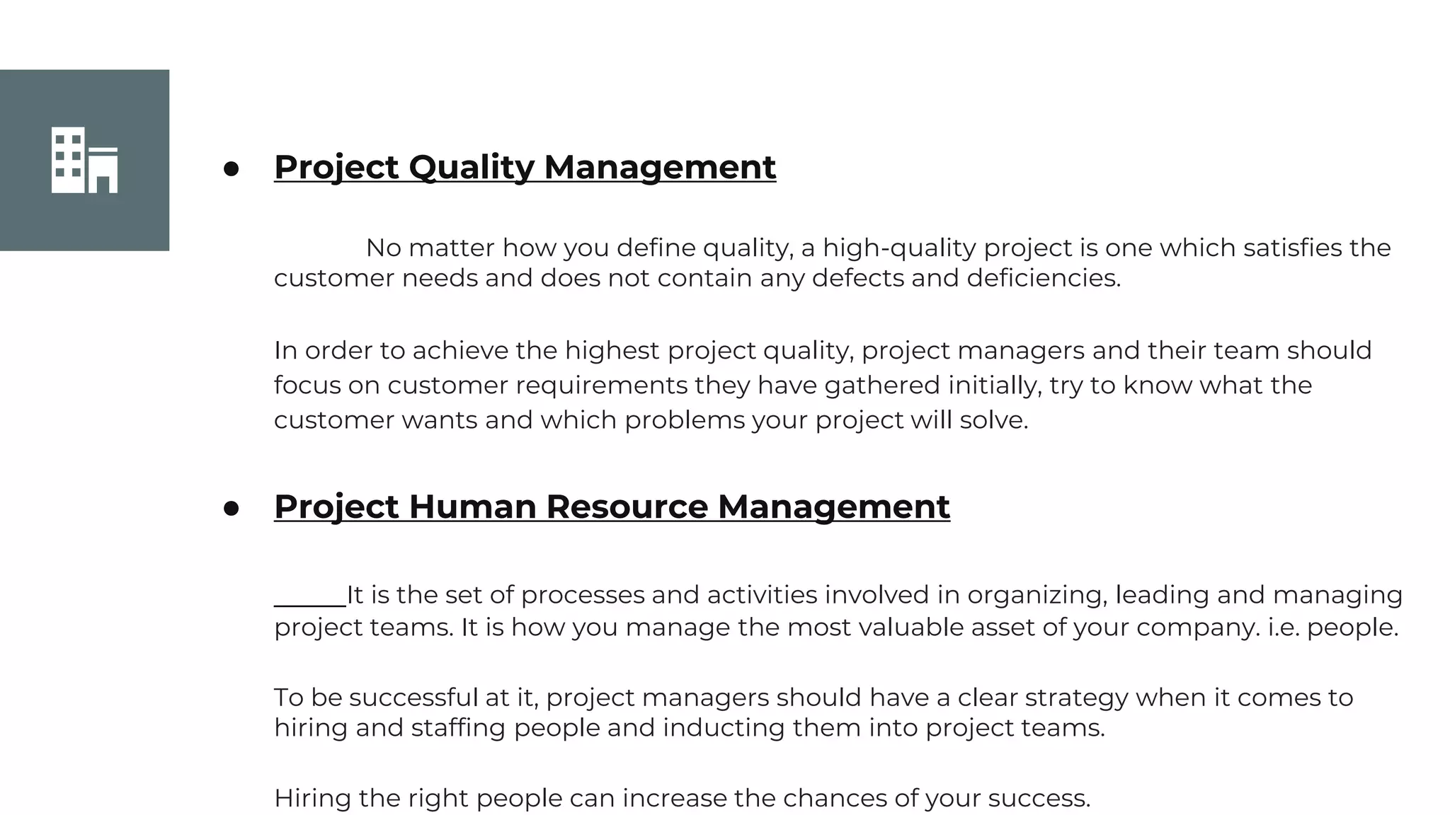 Join Us
● Project Quality Management
No matter how you define quality, a high-quality project is one which satisfies the
customer needs and does not contain any defects and deficiencies.
In order to achieve the highest project quality, project managers and their team should
focus on customer requirements they have gathered initially, try to know what the
customer wants and which problems your project will solve.
● Project Human Resource Management
It is the set of processes and activities involved in organizing, leading and managing
project teams. It is how you manage the most valuable asset of your company. i.e. people.
To be successful at it, project managers should have a clear strategy when it comes to
hiring and staffing people and inducting them into project teams.
Hiring the right people can increase the chances of your success.
 