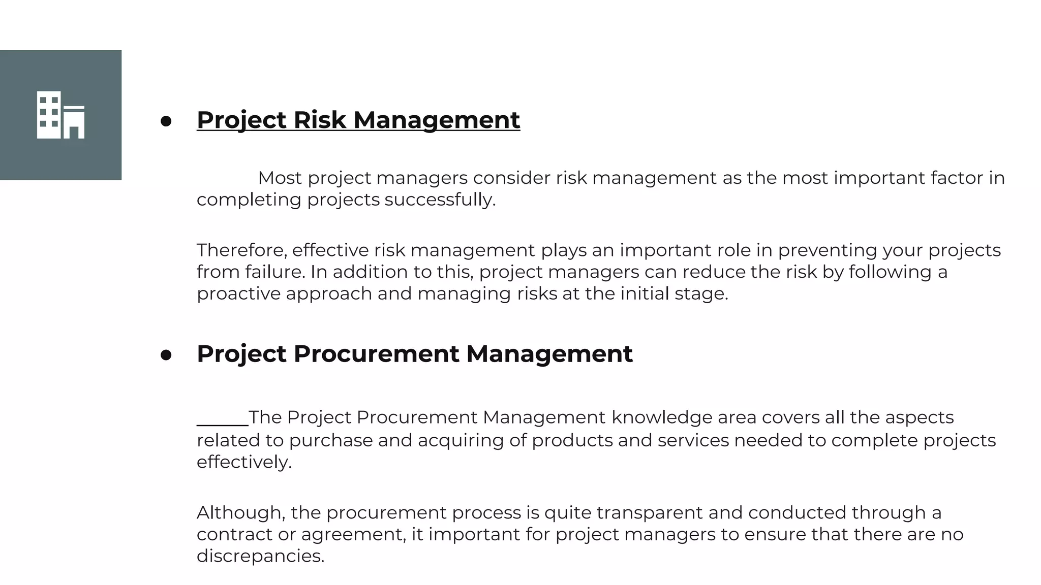 Join Us
● Project Risk Management
Most project managers consider risk management as the most important factor in
completing projects successfully.
Therefore, effective risk management plays an important role in preventing your projects
from failure. In addition to this, project managers can reduce the risk by following a
proactive approach and managing risks at the initial stage.
● Project Procurement Management
The Project Procurement Management knowledge area covers all the aspects
related to purchase and acquiring of products and services needed to complete projects
effectively.
Although, the procurement process is quite transparent and conducted through a
contract or agreement, it important for project managers to ensure that there are no
discrepancies.
 