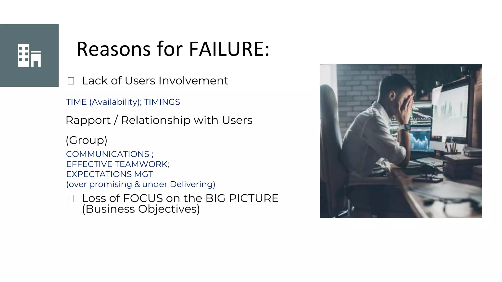Reasons for FAILURE:
⮚ Lack of Users Involvement
TIME (Availability); TIMINGS
Rapport / Relationship with Users
(Group)
COMMUNICATIONS ;
EFFECTIVE TEAMWORK;
EXPECTATIONS MGT
(over promising & under Delivering)
⮚ Loss of FOCUS on the BIG PICTURE
(Business Objectives)
 