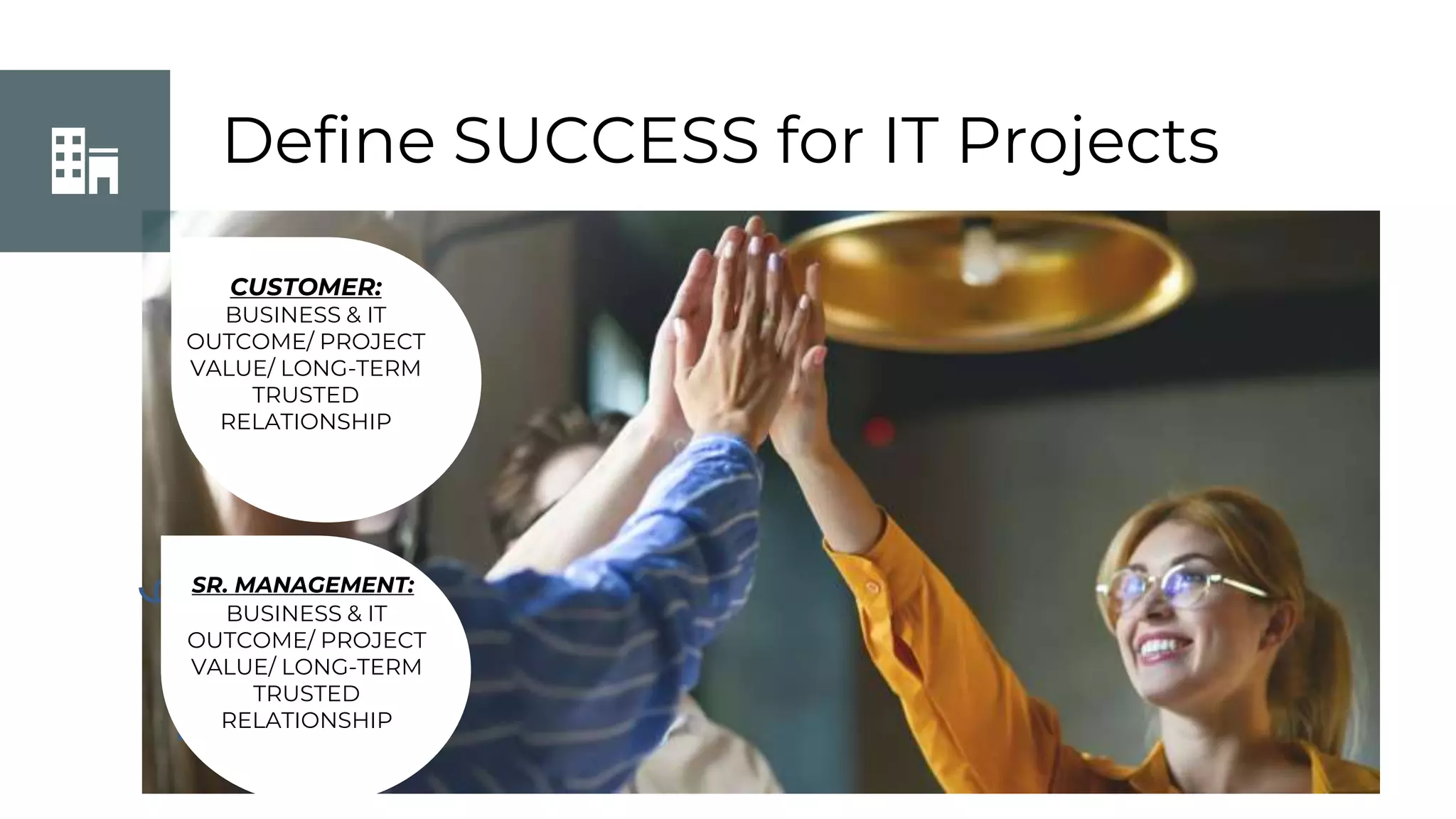 Define SUCCESS for IT Projects
CUSTOMER:
BUSINESS & IT
OUTCOME/ PROJECT
VALUE/ LONG-TERM
TRUSTED
RELATIONSHIP
SR. MANAGEMENT:
BUSINESS & IT
OUTCOME/ PROJECT
VALUE/ LONG-TERM
TRUSTED
RELATIONSHIP
 