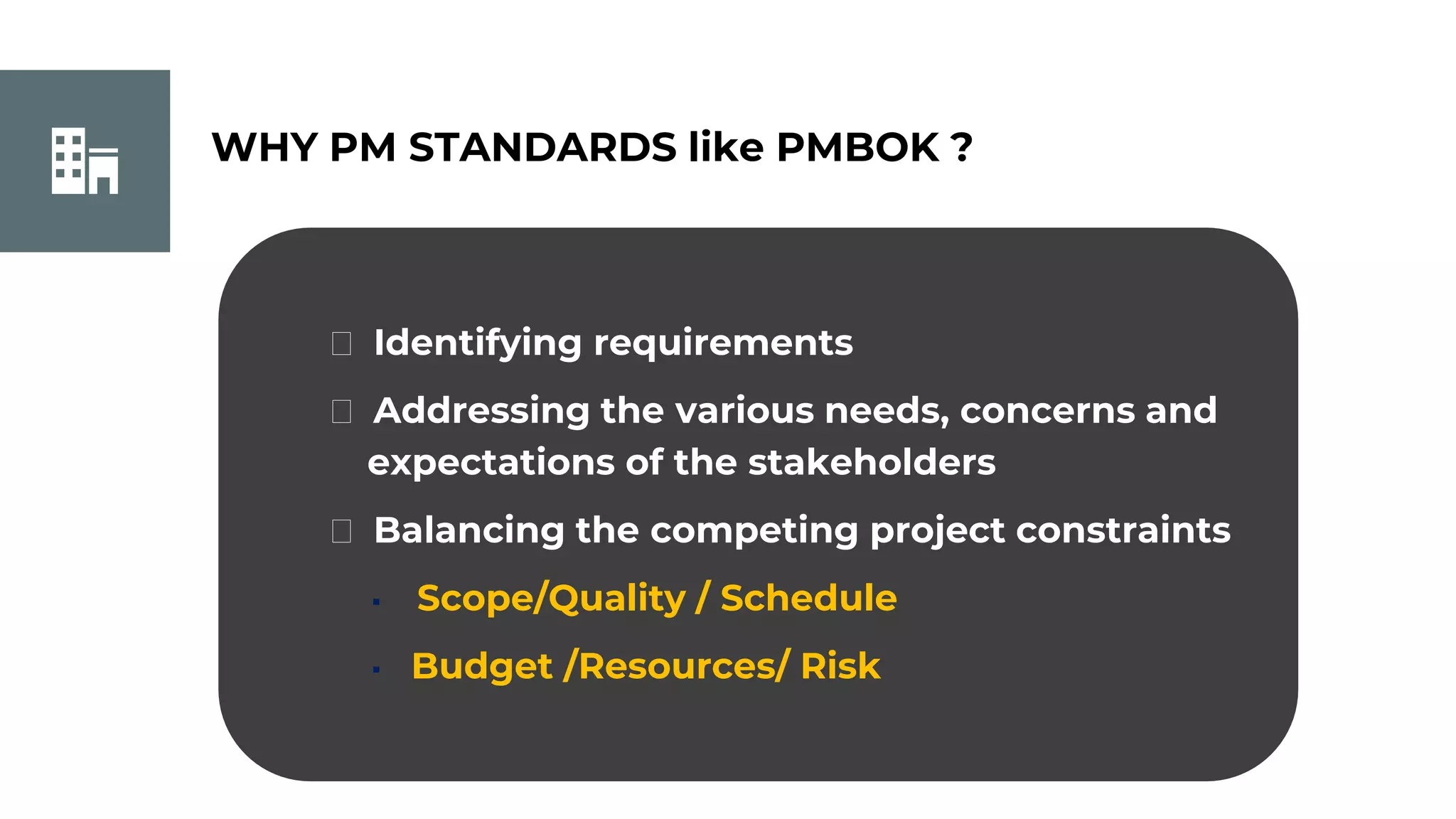 WHY PM STANDARDS like PMBOK ?
⮚ Identifying requirements
⮚ Addressing the various needs, concerns and
expectations of the stakeholders
⮚ Balancing the competing project constraints
▪ Scope/Quality / Schedule
▪ Budget /Resources/ Risk
 