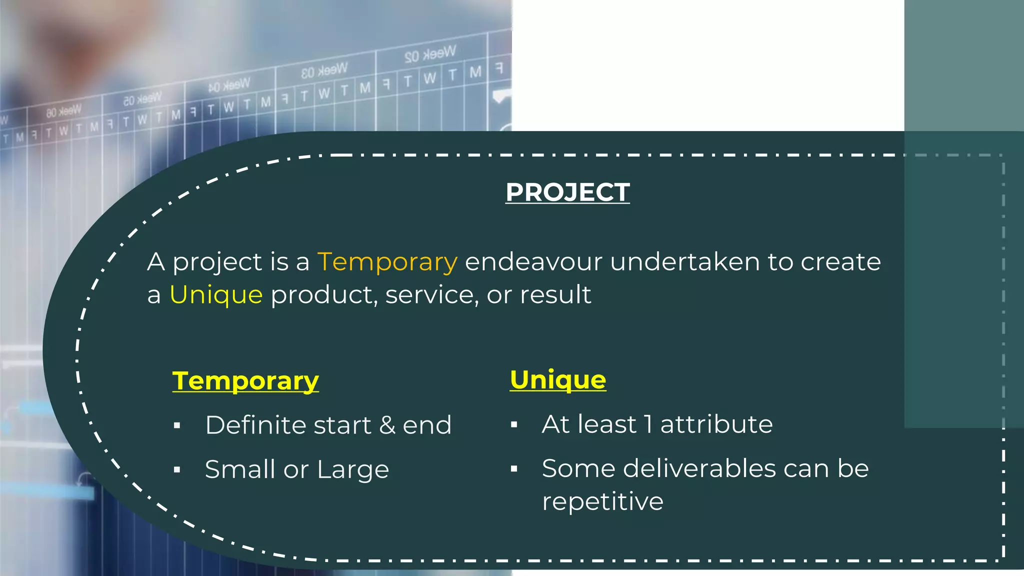 PROJECT
A project is a Temporary endeavour undertaken to create
a Unique product, service, or result
Temporary
▪ Definite start & end
▪ Small or Large
Unique
▪ At least 1 attribute
▪ Some deliverables can be
repetitive
 