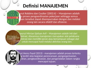 Definisi MANAJEMEN
Menurut Robbins dan Coulter (2002:6) – Manajemen adalah
suatu proses pengoordinasian pekerjaan sehingga semua
pekerjaan tersebut dapat disempurnakan dengan dan melalui
orang lain secara efektif dan efisiensi.
Menurut Mirrian Sjofyan Arif – Manajemen adalah inti dari
administrasi. Alasannya manajemen merupakan alat pelaksana
administrasi dan memiliki peran atau kemampuan sebagai alat
untuk mencapai hasil melalui aktivitas orang lain.
Menurut Henry Fayol (2013) - manajemen adalah proses tertentu
yang terdiri atas kegiatan perencanaan, pengorganisasian,
pengarahan, pengkoordinasian, dan pengendalian dalam rangka
mencapai tujuan.
 