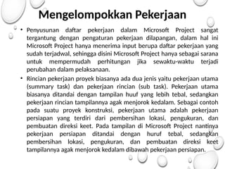 Mengelompokkan Pekerjaan
• Penyusunan daftar pekerjaan dalam Microsoft Project sangat
tergantung dengan pengaturan pekerjaan dilapangan, dalam hal ini
Microsoft Project hanya menerima input berupa daftar pekerjaan yang
sudah terjadwal, sehingga disini Microsoft Project hanya sebagai sarana
untuk mempermudah perhitungan jika sewaktu-waktu terjadi
perubahan dalam pelaksanaan.
• Rincian pekerjaan proyek biasanya ada dua jenis yaitu pekerjaan utama
(summary task) dan pekerjaan rincian (sub task). Pekerjaan utama
biasanya ditandai dengan tampilan huuf yang lebih tebal, sedangkan
pekerjaan rincian tampilannya agak menjorok kedalam. Sebagai contoh
pada suatu proyek konstruksi, pekerjaan utama adalah pekerjaan
persiapan yang terdiri dari pembersihan lokasi, pengukuran, dan
pembuatan direksi keet. Pada tampilan di Microsoft Project nantinya
pekerjaan persiapan ditandai dengan huruf tebal, sedangkan
pembersihan lokasi, pengukuran, dan pembuatan direksi keet
tampilannya agak menjorok kedalam dibawah pekerjaan persiapan.
 