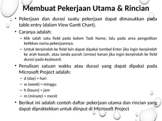 Membuat Pekerjaan Utama & Rincian
• Pekerjaan dan durasi suatu pekerjaan dapat dimasukkan pada
table entry (dalam View Gantt Chart).
• Caranya adalah:
– Klik salah satu field pada kolom Task Name, lalu pada area pengeditan
ketikkan nama pekerjaannya.
– Untuk berpindah ke field lain dapat dipakai tombol Enter jika ingin berpindah
ke arah bawah, atau tanda panah (arrow) kanan jika ingin berpindah ke field
durasi pada keyboard.
• Penulisan satuan waktu atau durasi yang dapat dipakai pada
Microsoft Project adalah:
– d (day) = hari
– w (week) = minggu
– h (hours) = jam
– m (minute) = menit
• Berikut ini adalah contoh daftar pekerjaan utama dan rincian yang
dapat dipraktekkan untuk diinput di Microsoft Project
 