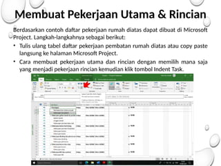 Membuat Pekerjaan Utama & Rincian
Berdasarkan contoh daftar pekerjaan rumah diatas dapat dibuat di Microsoft
Project. Langkah-langkahnya sebagai berikut:
• Tulis ulang tabel daftar pekerjaan pembatan rumah diatas atau copy paste
langsung ke halaman Microsoft Project.
• Cara membuat pekerjaan utama dan rincian dengan memilih mana saja
yang menjadi pekerjaan rincian kemudian klik tombol Indent Task.
 