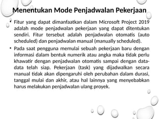 Menentukan Mode Penjadwalan Pekerjaan
• Fitur yang dapat dimanfaatkan dalam Microsoft Project 2019
adalah mode penjadwalan pekerjaan yang dapat ditentukan
sendiri. Fitur tersebut adalah penjadwalan otomatis (auto
scheduled) dan penjadwalan manual (manually scheduled).
• Pada saat pengguna memulai sebuah pekerjaan baru dengan
informasi dalam bentuk numerik atau angka maka tidak perlu
khawatir dengan penjadwalan otomatis sampai dengan data-
data telah siap. Pekerjaan (task) yang dijadwalkan secara
manual tidak akan dipengaruhi oleh perubahan dalam durasi,
tanggal mulai dan akhir, atau hal lainnya yang menyebabkan
harus melakukan penjadwalan ulang proyek.
 