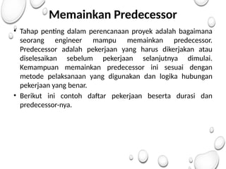 Memainkan Predecessor
• Tahap penting dalam perencanaan proyek adalah bagaimana
seorang engineer mampu memainkan predecessor.
Predecessor adalah pekerjaan yang harus dikerjakan atau
diselesaikan sebelum pekerjaan selanjutnya dimulai.
Kemampuan memainkan predecessor ini sesuai dengan
metode pelaksanaan yang digunakan dan logika hubungan
pekerjaan yang benar.
• Berikut ini contoh daftar pekerjaan beserta durasi dan
predecessor-nya.
 