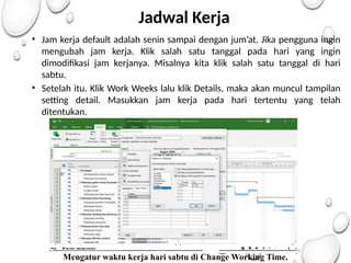 Jadwal Kerja
• Jam kerja default adalah senin sampai dengan jum’at. Jika pengguna ingin
mengubah jam kerja. Klik salah satu tanggal pada hari yang ingin
dimodifikasi jam kerjanya. Misalnya kita klik salah satu tanggal di hari
sabtu.
• Setelah itu. Klik Work Weeks lalu klik Details, maka akan muncul tampilan
setting detail. Masukkan jam kerja pada hari tertentu yang telah
ditentukan.
Mengatur waktu kerja hari sabtu di Change Working Time.
 