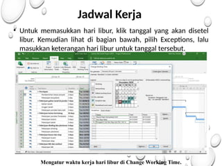 Jadwal Kerja
• Untuk memasukkan hari libur, klik tanggal yang akan disetel
libur. Kemudian lihat di bagian bawah, pilih Exceptions, lalu
masukkan keterangan hari libur untuk tanggal tersebut.
Mengatur waktu kerja hari libur di Change Working Time.
 