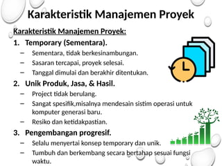 Karakteristik Manajemen Proyek
Karakteristik Manajemen Proyek:
1. Temporary (Sementara).
– Sementara, tidak berkesinambungan.
– Sasaran tercapai, proyek selesai.
– Tanggal dimulai dan berakhir ditentukan.
2. Unik Produk, Jasa, & Hasil.
– Project tidak berulang.
– Sangat spesifik,misalnya mendesain sistim operasi untuk
komputer generasi baru.
– Resiko dan ketidakpastian.
3. Pengembangan progresif.
– Selalu menyertai konsep temporary dan unik.
– Tumbuh dan berkembang secara bertahap sesuai fungsi
waktu.
 