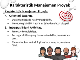 Karakteristik Manajemen Proyek
Karakteristik Manajemen Proyek:
4. Orientasi Sasaran.
– Diarahkan kepada hasil yang spesifik.
– Metodologi : MBO sasaran jelas dan dapat dicapai.

5. Intregrasi Multi Aktivitas.
– Project = kompleksitas.
– Berbagai aktifitas yang harus selesai dikerjakan secara
urut.
– Membutuhkan metodologi systems analysis, misalnya
CPM.
 