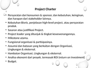 Project Charter
• Persyaratan dari konsumen & sponsor, dan kebutuhan, keinginan,
dan harapan dari stakeholder lainnya.
• Kebutuhan Bisnis, penjelasan high-level project, atau persyaratan
produk.
• Sasaran atau justifikasi Project.
• Project leader yang ditunjuk & tingkat kewewenangannya.
• Milestone utama.
• Fungsional organisasi & partisipasinya.
• Assumsi dan batasan yang berkaitan dengan Organisasi,
Lingkungan & eksternal.
• Hambatan Organisasi, Lingkungan & eksternal.
• Analisa ekonomi dari proyek, termasuk ROI (return on investment)
• Budget.
 