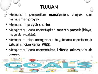 TUJUAN
• Memahami pengertian manajemen, proyek, dan
manajemen proyek.
• Memahami proyek charter.
• Mengetahui cara menetapkan sasaran proyek (biaya,
mutu dan waktu).
• Memahami dan mengetahui bagaimana membentuk
satuan rincian kerja (WBS).
• Mengetahui cara menentukan kriteria sukses sebuah
proyek.
 