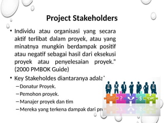 Project Stakeholders
• Individu atau organisasi yang secara
aktif terlibat dalam proyek, atau yang
minatnya mungkin berdampak positif
atau negatif sebagai hasil dari eksekusi
proyek atau penyelesaian proyek.”
(2000 PMBOK Guide)
• Key Stakeholdes diantaranya adalah:
–Donatur Proyek.
–Pemohon proyek.
–Manajer proyek dan tim
–Mereka yang terkena dampak dari proyek.
 