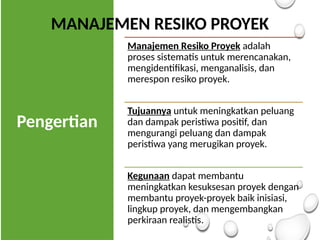 Pengertian
Manajemen Resiko Proyek adalah
proses sistematis untuk merencanakan,
mengidentifikasi, menganalisis, dan
merespon resiko proyek.
Tujuannya untuk meningkatkan peluang
dan dampak peristiwa positif, dan
mengurangi peluang dan dampak
peristiwa yang merugikan proyek.
Kegunaan dapat membantu
meningkatkan kesuksesan proyek dengan
membantu proyek-proyek baik inisiasi,
lingkup proyek, dan mengembangkan
perkiraan realistis.
MANAJEMEN RESIKO PROYEK
 