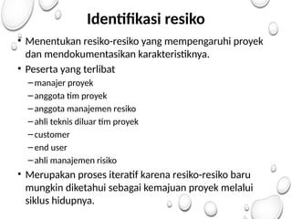Identifikasi resiko
• Menentukan resiko-resiko yang mempengaruhi proyek
dan mendokumentasikan karakteristiknya.
• Peserta yang terlibat
–manajer proyek
–anggota tim proyek
–anggota manajemen resiko
–ahli teknis diluar tim proyek
–customer
–end user
–ahli manajemen risiko
• Merupakan proses iteratif karena resiko-resiko baru
mungkin diketahui sebagai kemajuan proyek melalui
siklus hidupnya.
 