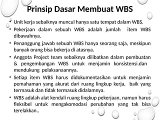 Prinsip Dasar Membuat WBS
• Unit kerja sebaiknya muncul hanya satu tempat dalam WBS.
• Pekerjaan dalam sebuah WBS adalah jumlah item WBS
dibawahnya.
• Penanggung jawab sebuah WBS hanya seorang saja, meskipun
banyak orang bisa bekerja di atasnya.
• Anggota Project team sebaiknya dilibatkan dalam pembuatan
& pengembangan WBS untuk menjamin konsistensi.dan
mendukung pelaksanaannya.
• Setiap item WBS harus didokumentasikan untuk menjamin
pemahaman yang akurat dari ruang lingkup kerja, baik yang
termasuk dan tidak termasuk didalamnya.
• WBS adalah alat kendali ruang lingkup pekerjaan, namun harus
fleksibel untuk mengakomodasi perubahan yang tak bisa
terelakkan..
 