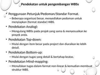 Pendekatan untuk pengembangan WBSs
• Penggunaan Petunjuk/Pedoman/Standar Format.
– Beberapa organisasi besar, menyediakan pedoman untuk
menyiapkan (format standar) WBS.
• Pendekatan Analogi:
– Mengulang WBSs pada projek yang sama & menyesuaikan ke
proyek anda.
• Pendekatan Top-down:
– Mulai dengan item besar pada project dan diuraikan ke lebih
detail.
• Pendekatan Bottom-up:
– Mulai dengan tugas yang detail & bertahap keatas.
• Pendekatan Mind-mapping:
– Menuliskan tugas dalam format non-linear & kemudian membuat
struktur WBS.
 