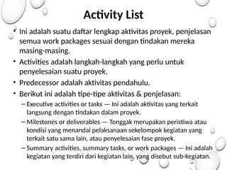 Activity List
• Ini adalah suatu daftar lengkap aktivitas proyek, penjelasan
semua work packages sesuai dengan tindakan mereka
masing-masing.
• Activities adalah langkah-langkah yang perlu untuk
penyelesaian suatu proyek.
• Predecessor adalah aktivitas pendahulu.
• Berikut ini adalah tipe-tipe aktivitas & penjelasan:
– Executive activities or tasks — Ini adalah aktivitas yang terkait
langsung dengan tindakan dalam proyek.
– Milestones or deliverables — Tonggak merupakan peristiwa atau
kondisi yang menandai pelaksanaan sekelompok kegiatan yang
terkait satu sama lain, atau penyelesaian fase proyek.
– Summary activities, summary tasks, or work packages — Ini adalah
kegiatan yang terdiri dari kegiatan lain, yang disebut sub-kegiatan.
 