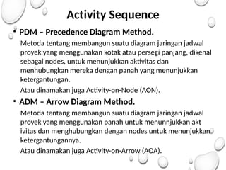 Activity Sequence
• PDM – Precedence Diagram Method.
Metoda tentang membangun suatu diagram jaringan jadwal
proyek yang menggunakan kotak atau persegi panjang, dikenal
sebagai nodes, untuk menunjukkan aktivitas dan
menhubungkan mereka dengan panah yang menunjukkan
ketergantungan.
Atau dinamakan juga Activity-on-Node (AON).
• ADM – Arrow Diagram Method.
Metoda tentang membangun suatu diagram jaringan jadwal
proyek yang menggunakan panah untuk menunnjukkan akt
ivitas dan menghubungkan dengan nodes untuk menunjukkan
ketergantungannya.
Atau dinamakan juga Activity-on-Arrow (AOA).
 
