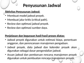 Penyusunan Jadwal
Aktivitas Penyusunan Jadwal:
• Membuat model jadwal proyek.
• Membuat jalur kritis (critical path).
• Review dan optimasi jadwal proyek.
• Review dan optimasi sumber daya.
Penjelasan dan kegunaan hasil-hasil proses diatas:
• Jadwal proyek digunakan untuk estimasi biaya, penentuan
anggaran, dan perencanaan manajemen pengadaan.
• Jadwal proyek, data jadwal dan kalender proyek akan
digunakan sebagai dasar pengendalian jadwal.
• Acuan jadwal dan pembaruan rencana manajemen proyek
digunakan untuk pembuatan rencana manajemen proyek.
 