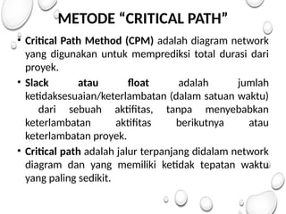 METODE “CRITICAL PATH”
• Critical Path Method (CPM) adalah diagram network
yang digunakan untuk memprediksi total durasi dari
proyek.
• Slack atau float adalah jumlah
ketidaksesuaian/keterlambatan (dalam satuan waktu)
dari sebuah aktifitas, tanpa menyebabkan
keterlambatan aktifitas berikutnya atau
keterlambatan proyek.
• Critical path adalah jalur terpanjang didalam network
diagram dan yang memiliki ketidak tepatan waktu
yang paling sedikit.
 