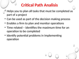 Critical Path Analisis
• Helps you to plan all tasks that must be completed as
part of a project
• Can be used as part of the decision making process
• Enables a firm to plan and monitor operations
• Time related – identifies the maximum time for an
operation to be completed
• Identify potential problems in implementing
operation
 