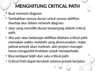 MENGHITUNG CRITICAL PATH
• Buat network diagram
• Tambahkan semua durasi untuk semua aktifitas
disetiap alur dalam network diagram.
• Jalur yang memiliki durasi terpanjang adalah critical
path.
• Jika satu atau beberapa aktifitas didalam critical path
memakan waktu melebihi yang direncanakan, maka
jadwal proyek akan meleset, dan project manager
harus mengambil tindakan untuk memperbaiki.
• Bisa terdapat lebih dari satu critical path.
• Critical Path dapat berubah selama proyek berjalan.
 