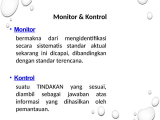 Monitor & Kontrol
• Monitor
bermakna dari mengidentifikasi
secara sistematis standar aktual
sekarang ini dicapai, dibandingkan
dengan standar terencana.
• Kontrol
suatu TINDAKAN yang sesuai,
diambil sebagai jawaban atas
informasi yang dihasilkan oleh
pemantauan.
 
