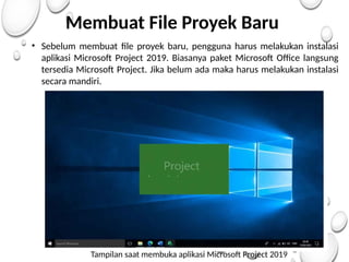 Membuat File Proyek Baru
• Sebelum membuat file proyek baru, pengguna harus melakukan instalasi
aplikasi Microsoft Project 2019. Biasanya paket Microsoft Office langsung
tersedia Microsoft Project. Jika belum ada maka harus melakukan instalasi
secara mandiri.
Tampilan saat membuka aplikasi Microsoft Project 2019
 