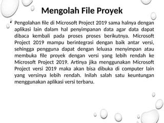 Mengolah File Proyek
• Pengolahan file di Microsoft Project 2019 sama halnya dengan
aplikasi lain dalam hal penyimpanan data agar data dapat
dibaca kembali pada proses proses berikutnya. Microsoft
Project 2019 mampu berintegrasi dengan baik antar versi,
sehingga pengguna dapat dengan leluasa menyimpan atau
membuka file proyek dengan versi yang lebih rendah ke
Microsoft Project 2019. Artinya jika menggunakan Microsoft
Project versi 2019 maka akan bisa dibuka di computer lain
yang versinya lebih rendah. Inilah salah satu keuntungan
menggunakan aplikasi versi terbaru.
 