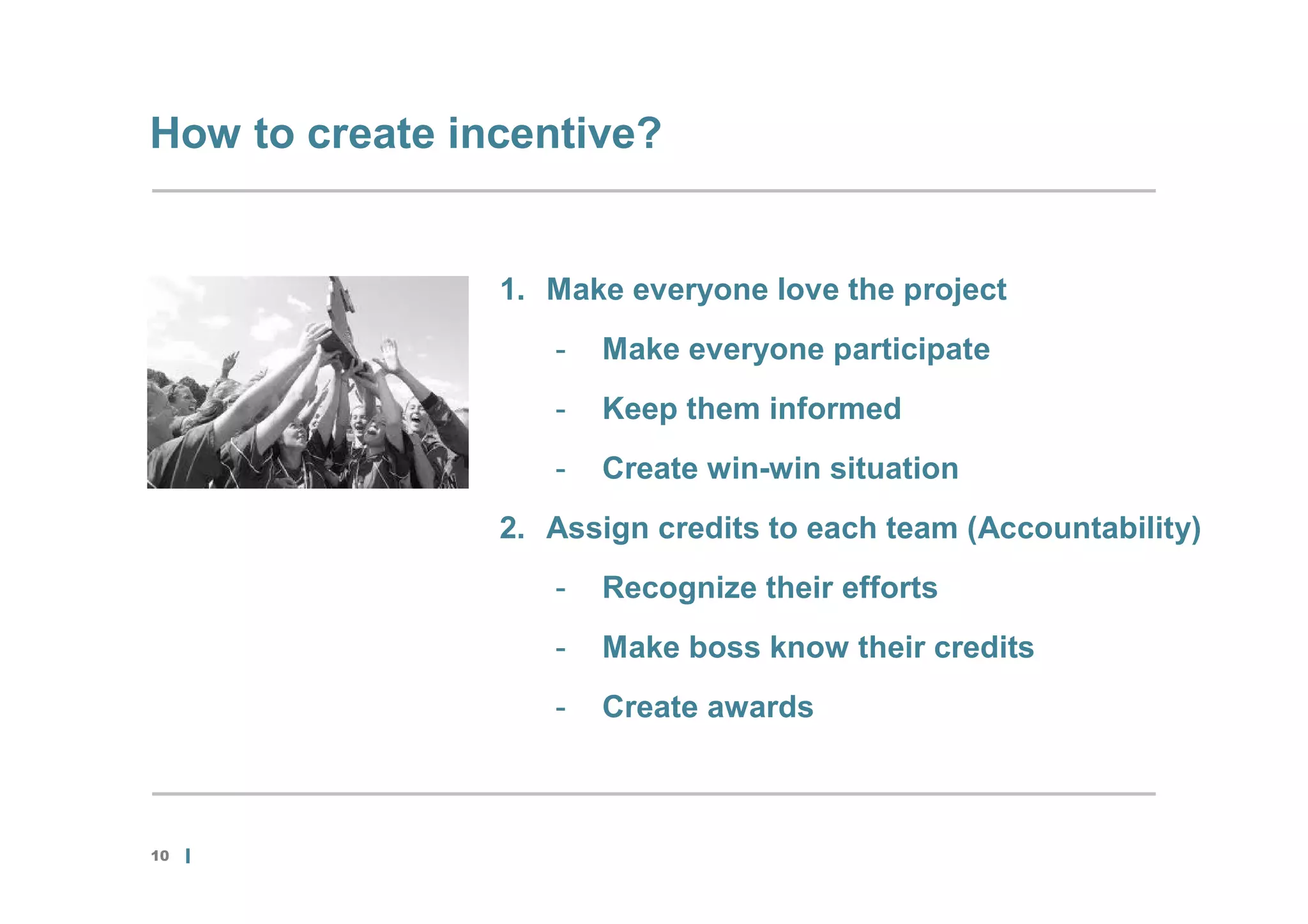 How to create incentive?


                1. Make everyone love the project
                   -   Make everyone participate
                   -   Keep them informed
                   -   Create win-win situation
                2. Assign credits to each team (Accountability)
                   -   Recognize their efforts
                   -   Make boss know their credits
                   -   Create awards



10
 