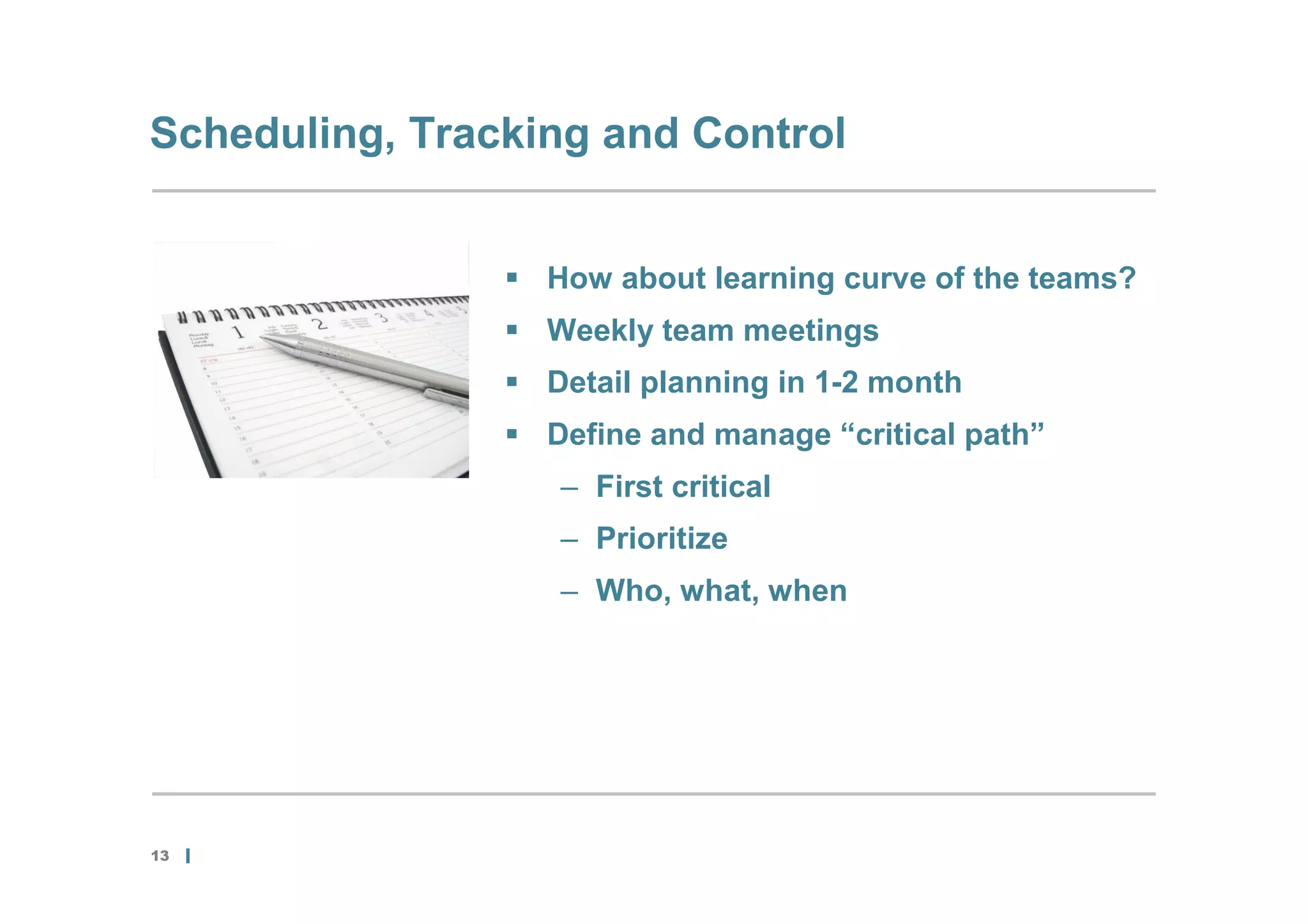 Scheduling, Tracking and Control


                 How about learning curve of the teams?
                 Weekly team meetings
                 Detail planning in 1-2 month
                 Define and manage “critical path”
                   – First critical
                   – Prioritize
                   – Who, what, when




13
 