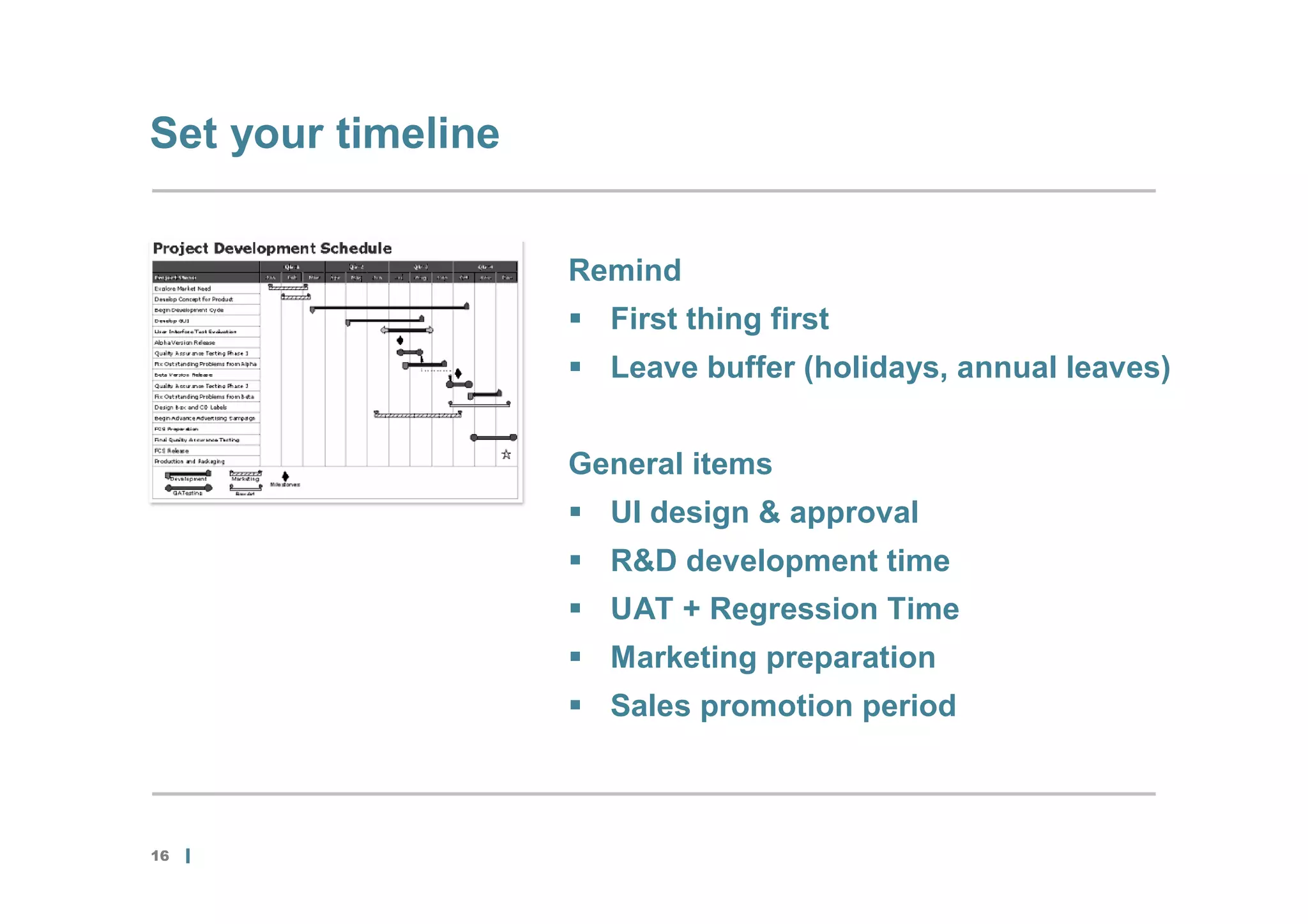 Set your timeline


                    Remind
                     First thing first
                     Leave buffer (holidays, annual leaves)


                    General items
                     UI design & approval
                     R&D development time
                     UAT + Regression Time
                     Marketing preparation
                     Sales promotion period



16
 