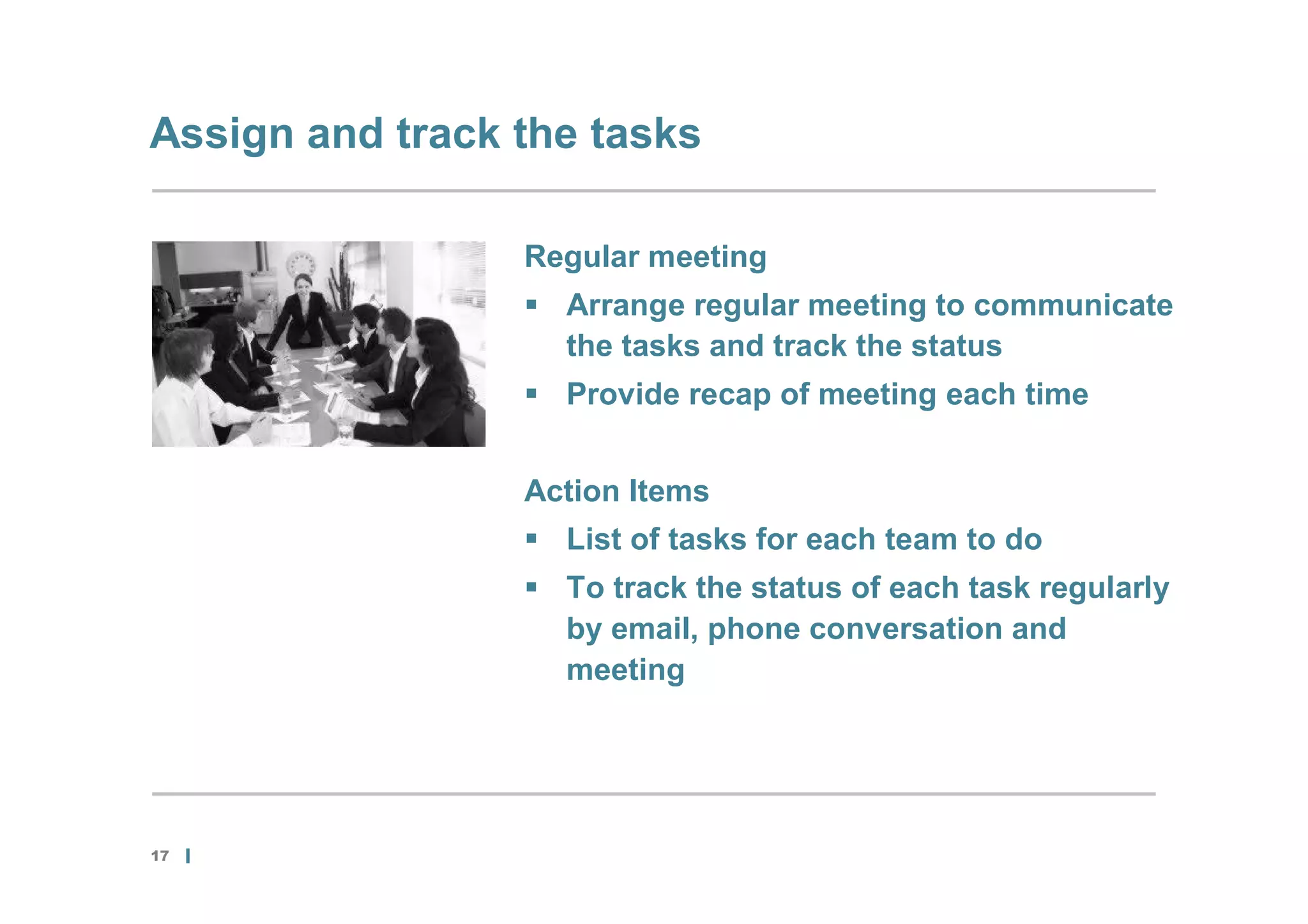 Assign and track the tasks

                 Regular meeting
                  Arrange regular meeting to communicate
                   the tasks and track the status
                  Provide recap of meeting each time


                 Action Items
                  List of tasks for each team to do
                  To track the status of each task regularly
                   by email, phone conversation and
                   meeting




17
 