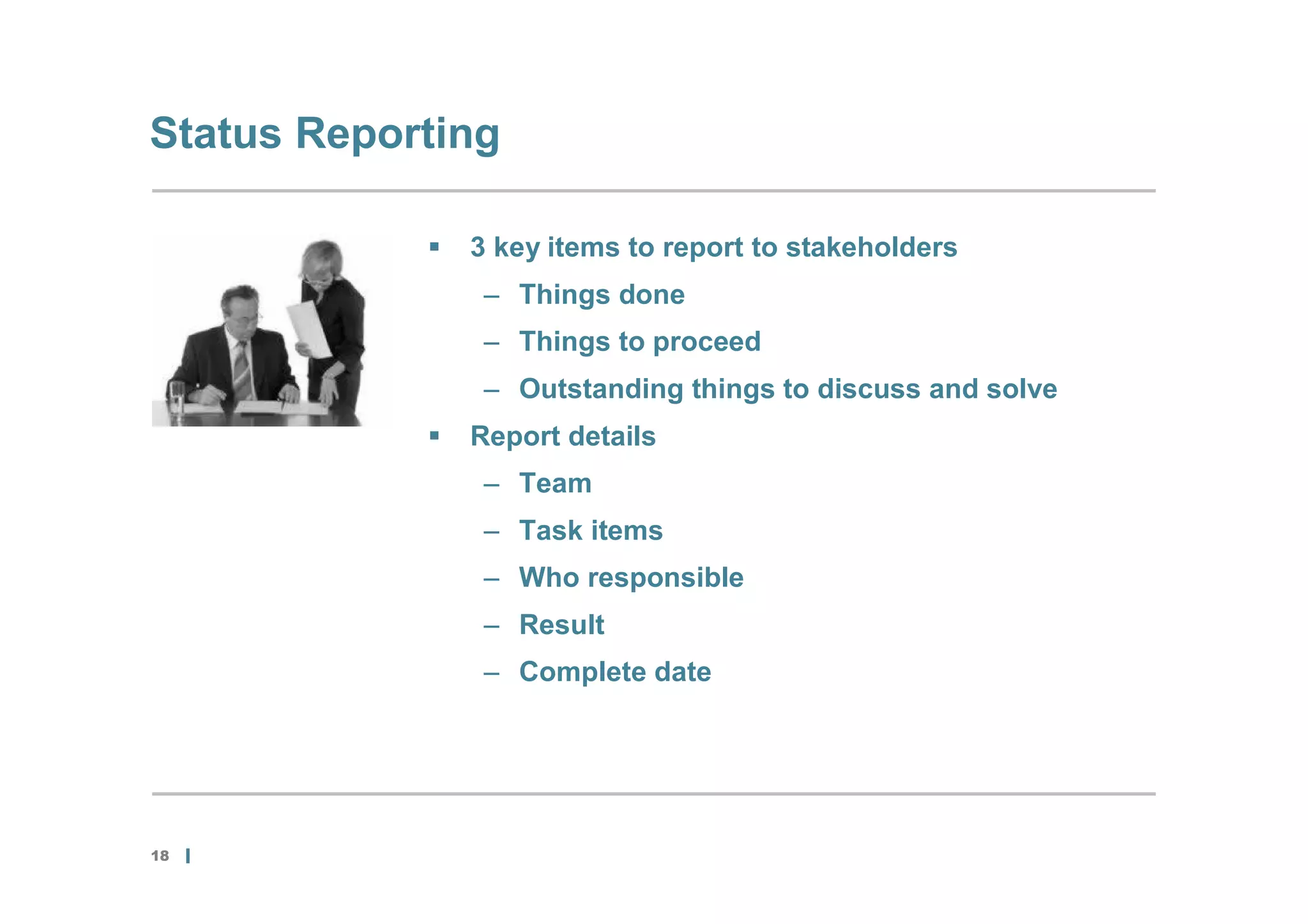 Status Reporting

               3 key items to report to stakeholders
                 – Things done
                 – Things to proceed
                 – Outstanding things to discuss and solve
               Report details
                 – Team
                 – Task items
                 – Who responsible
                 – Result
                 – Complete date




18
 