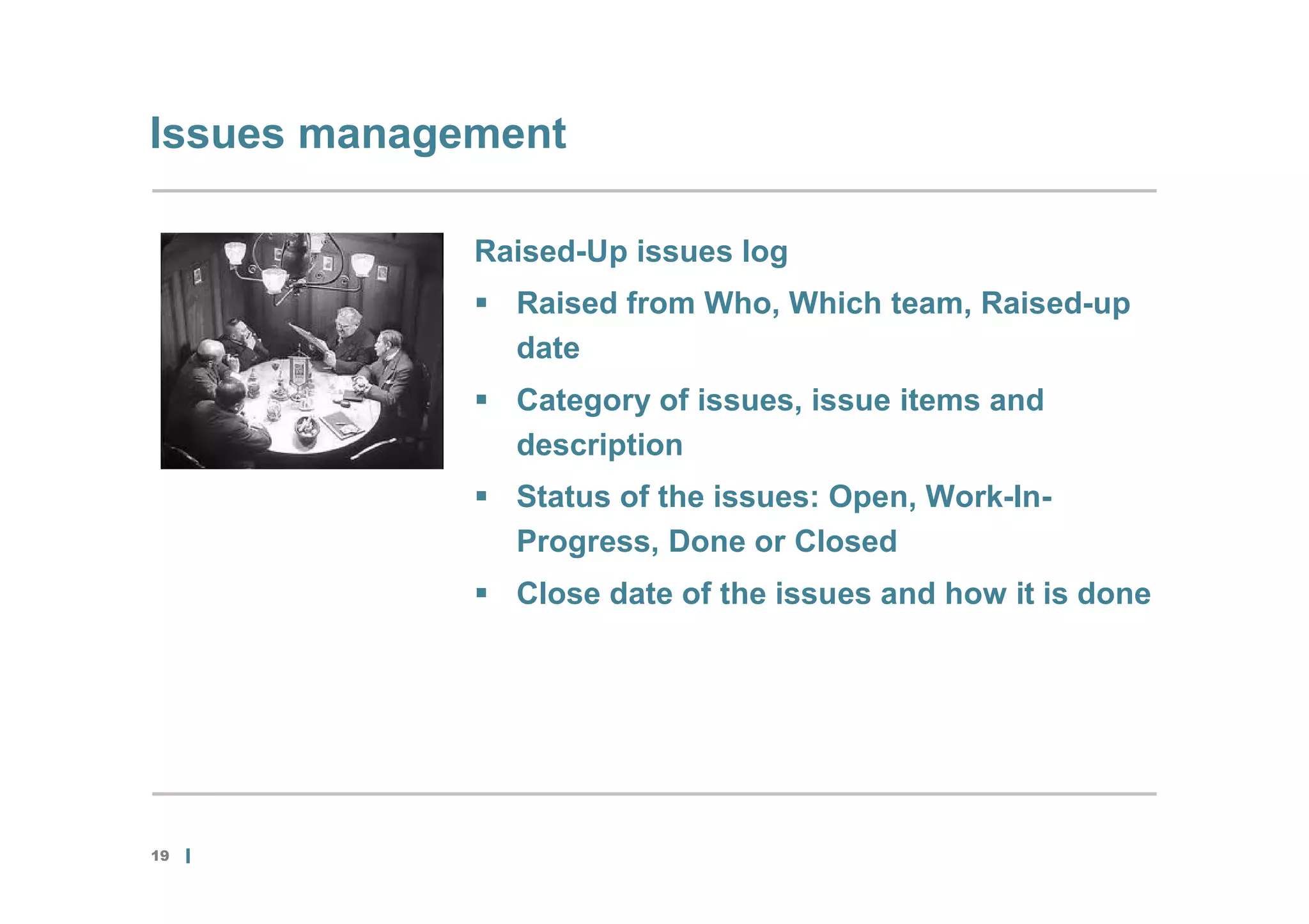 Issues management

             Raised-Up issues log
              Raised from Who, Which team, Raised-up
               date
              Category of issues, issue items and
               description
              Status of the issues: Open, Work-In-
               Progress, Done or Closed
              Close date of the issues and how it is done




19
 