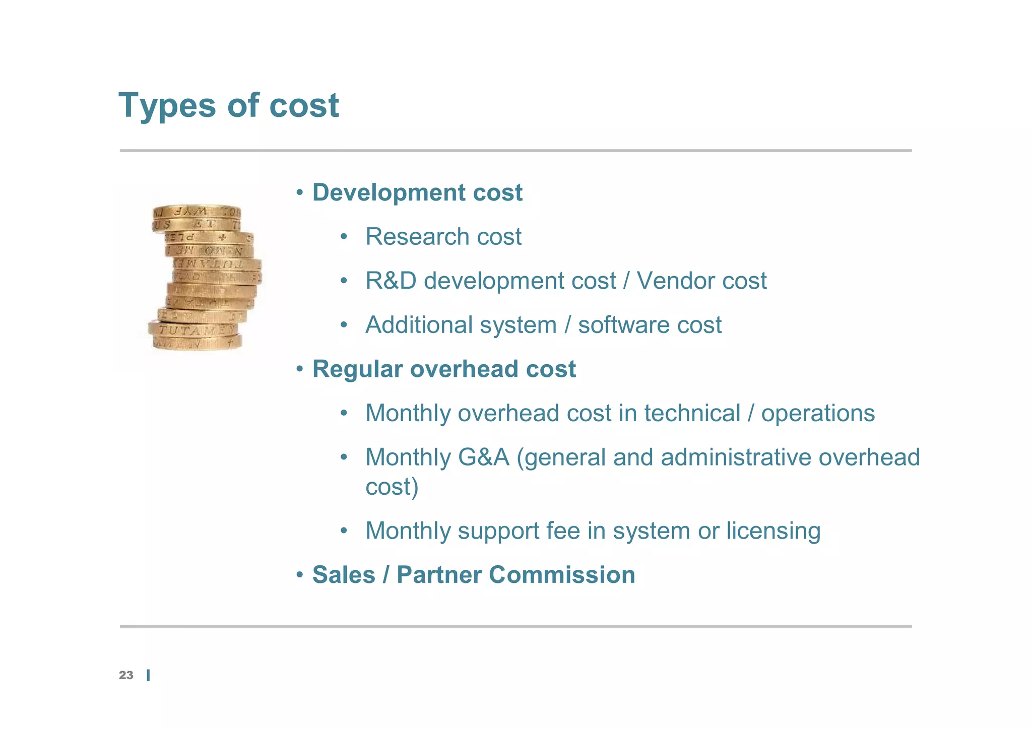 Types of cost

          • Development cost
             • Research cost
             • R&D development cost / Vendor cost
             • Additional system / software cost
          • Regular overhead cost
             • Monthly overhead cost in technical / operations
             • Monthly G&A (general and administrative overhead
               cost)
             • Monthly support fee in system or licensing
          • Sales / Partner Commission


23
 